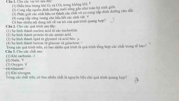 Cho các vai trò sau đãy: 
(1) Điều hòa lượng khí O_2 và CO_2 trong không khí. 
(2) Cung cấp nguồn dinh dưỡng nuôi sống gần như toàn bộ sinh giới. 
(3) Phân giải các chất hữu cơ thành các chất vô cơ cung cấp dinh dưỡng cho đất. 
(4) cung cấp năng lượng cho hầu hết các sinh vật. V 
Có bao nhiêu nội dung nói về vai trò của quá trình quang hợp? 
Câu 2. Cho các quá trình sau đây: 
(1) Sự hình thành nucleic acid từ các nucleotide. 
(2) Sự hình thành protein từ các amino acid. 
(3) Sự hình thành lipid từ glycerol và acid béo. 7 
(4) Sự hình thành lactose từ glucose và galactose. 
Trong các quá trình trên, có bao nhiêu quá trình là quá trình tổng hợp các chất trong tế bào? 
Câu 3. Cho các chất sau: 
(1) Khí cacbonic. 
(2) Nước, N 
(3) Oxygen. √ 
(4) Glucose. 
(5) Khí nitrogen. 
Trong các chất trên, có bao nhiêu chất là nguyên liệu cho quá trình quang hợp?