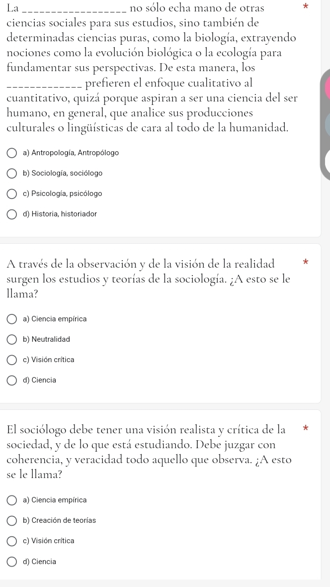 La_ no sólo echa mano de otras *
ciencias sociales para sus estudios, sino también de
determinadas ciencias puras, como la biología, extrayendo
nociones como la evolución biológica o la ecología para
fundamentar sus perspectivas. De esta manera, los
_prefieren el enfoque cualitativo al
cuantitativo, quizá porque aspiran a ser una ciencia del ser
humano, en general, que analice sus producciones
culturales o lingüísticas de cara al todo de la humanidad.
a) Antropología, Antropólogo
b) Sociología, sociólogo
c) Psicología, psicólogo
d) Historia, historiador
A través de la observación y de la visión de la realidad
surgen los estudios y teorías de la sociología. ¿A esto se le
llama?
a) Ciencia empírica
b) Neutralidad
c) Visión crítica
d) Ciencia
El sociólogo debe tener una visión realista y crítica de la
sociedad, y de lo que está estudiando. Debe juzgar con
coherencia, y veracidad todo aquello que observa. ¿A esto
se le llama?
a) Ciencia empírica
b) Creación de teorías
c) Visión crítica
d) Ciencia