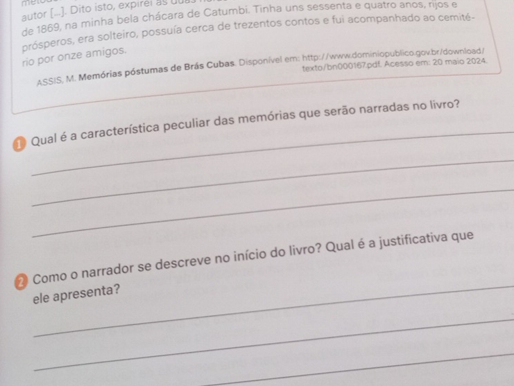 men 
autor [...]. Dito isto, expirel as uui 
de 1869, na minha bela chácara de Catumbi. Tinha uns sessenta e quatro anos, rijos e 
prósperos, era solteiro, possuía cerca de trezentos contos e fui acompanhado ao cemité- 
rio por onze amigos. 
ASSIS, M. Memórias póstumas de Brás Cubas. Disponível em: http://www.dominiopublico.gov.br/download/ 
texto/bn000167.pdf. Acesso em: 20 maio 2024. 
_ 
Qual é a característica peculiar das memórias que serão narradas no livro? 
_ 
_ 
_ 
2 Como o narrador se descreve no início do livro? Qual é a justificativa que 
ele apresenta? 
_ 
_