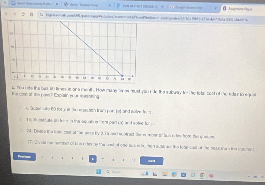 Mami-Jadio County Publli! Masa - Sludont Pintal IFAN-RAPTISTE GEUNGE OS G Google Chrama Hep Assignment Player 
bigideasmath.com/MilL/public/app/#/student/assessment:iPlayerWindow=true:assignment/d=63e19b59-657e-4a4f-9a6a-3351c4d4897e 
c. You ride the bus 60 times in one month. How many times must you ride the subway for the total cost of the rides to equal 
the cost of the pass? Explain your reasoning. 
4. Substitute 60 for y in the equation from part (a) and solve for x. 
18; Substitute 60 for x in the equation from part (a) and solve for y
24. Divide the total cost of the pass by 0.75 and subtract the number of bus rides from the quotient. 
27: Divide the number of bus rides by the cost of one bus ride, then subtract the total cost of the pass from the quotient 
Previous 1 2 3 4 s . 7 9 10 Next 
QSesich