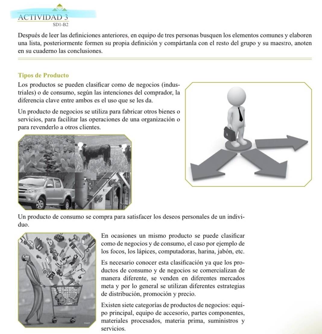 ACTIVIDAD 3 
SD1-B2 
Después de leer las definiciones anteriores, en equipo de tres personas busquen los elementos comunes y elaboren 
una lista, posteriormente formen su propia definición y compártanla con el resto del grupo y su maestro, anoten 
en su cuaderno las conclusiones. 
Tipos de Producto 
Los productos se pueden clasificar como de negocios (indus 
triales) o de consumo, según las intenciones del comprador, l 
diferencia clave entre ambos es el uso que se les da. 
Un producto de negocios se utiliza para fabricar otros bienes 
servicios, para facilitar las operaciones de una organización 
para revenderlo a otros clientes. 
Un producto de consumo se compra para satisfacer los deseos personales de un indivi- 
duo. 
En ocasiones un mismo producto se puede clasificar 
como de negocios y de consumo, el caso por ejemplo de 
los focos, los lápices, computadoras, harina, jabón, etc. 
Es necesario conocer esta clasificación ya que los pro- 
ductos de consumo y de negocios se comercializan de 
manera diferente, se venden en diferentes mercados 
meta y por lo general se utilizan diferentes estrategias 
de distribución, promoción y precio. 
Existen siete categorías de productos de negocios: equi- 
po principal, equipo de accesorio, partes componentes, 
materiales procesados, materia prima, suministros y 
servicios.