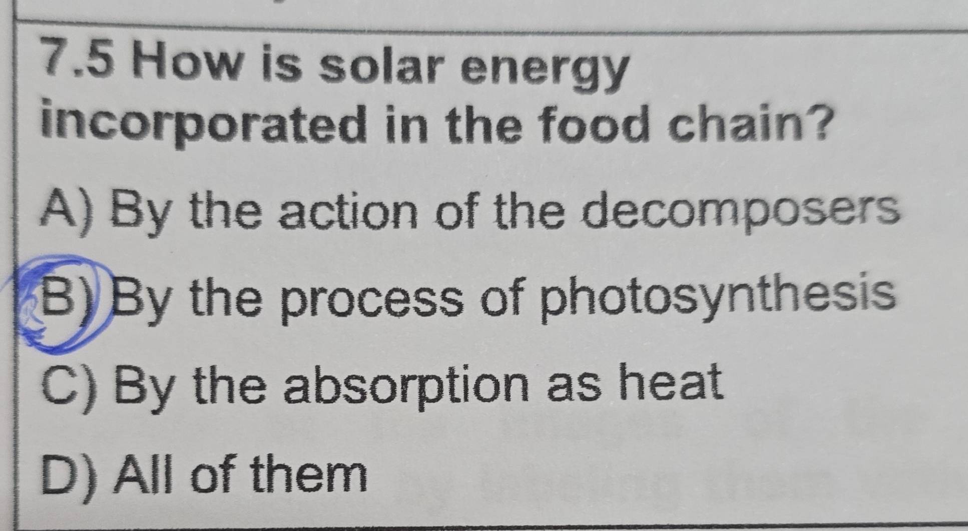 7.5 How is solar energy
incorporated in the food chain?
A) By the action of the decomposers
B) By the process of photosynthesis
C) By the absorption as heat
D) All of them