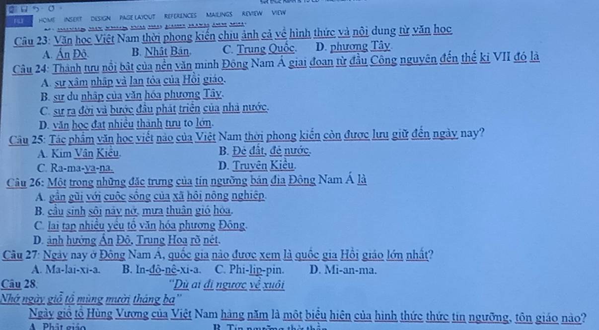 FU HOME  INSEIT  DESIGN  PAGE LAYOUT REFERENCES MAILINGS REVIEW VIEW
Câu 23: Văn học Việt Nam thời phong kiến chiu ảnh cả về hình thức và nội dung từ văn học
A. Ấn Đô. B. Nhật Bán C. Trung Quốc. D. phương Tây
Câu 24: Thành tưu nổi bật của nền văn minh Đông Nam Á giai đoan từ đầu Công nguyên đến thế ki VII đó là
A. sự xâm nhập và lan tỏa của Hồi giáo.
B. sư du nhập của văn hóa phương Tây.
C. sự ra đời và bước đầu phát triển của nhà nước.
D. văn học đạt nhiều thành tưu to lớn.
Câu 25: Tác phẩm văn học viết nào của Việt Nam thời phong kiến còn được lưu giữ đến ngày nay?
A. Kim Vân Kiểu. B. Đẻ đất, đề nước.
C. Ra-ma-ya-na. D. Truyên Kiều.
Câu 26: Một trong những đặc trưng của tin ngưỡng bản địa Đông Nam Á là
A. gần gũi với cuộc sống của xã hôi nông nghiệp.
B. cầu sinh sôi này nở, mưa thuận gió hóa.
C. lai tạp nhiều yếu tố văn hóa phương Đông.
D. ảnh hưởng Ấn Đô, Trung Hoa rõ nét.
Câu 27: Ngày nay ở Đông Nam Á, quốc gia nào được xem là quốc gia Hồi giáo lớn nhất?
A. Ma-lai-xi-a. B. ln-đô-nê-xi-a. C. Phi-lip-pin. D. Mi-an-ma.
Câu 28. ''Dù ai đi ngược về xuôi
Nhớ ngày giỗ tổ mùng mười tháng ba''
Ngày giỗ tổ Hùng Vương của Việt Nam hàng năm là một biểu hiện của hình thức thức tin ngưỡng, tôn giáo nào?
A Phật giảo D Tín nmrăma