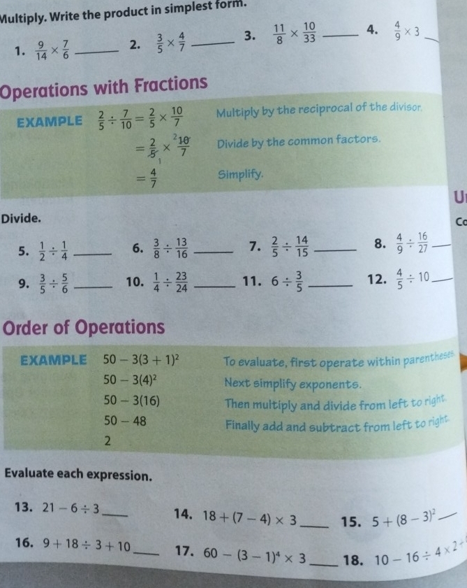 Multiply. Write the product in simplest form. 
1.  9/14 *  7/6  _2.  3/5 *  4/7  _3.  11/8 *  10/33  _4.  4/9 * 3 _ 
Operations with Fractions 
EXAMPLE  2/5 /  7/10 = 2/5 *  10/7  Multiply by the reciprocal of the divisor.
= 2/5 *  10/7  Divide by the common factors.
= 4/7  Simplify. 
U 
Divide. 
Ca 
5.  1/2 /  1/4  _ 6.  3/8 /  13/16  _7.  2/5 /  14/15  _8.  4/9 /  16/27  _ 
9.  3/5 /  5/6  _ 10.  1/4 /  23/24  _11. 6/  3/5  _12.  4/5 / 10 _ 
Order of Operations 
EXAMPLE 50-3(3+1)^2 To evaluate, first operate within parentheses
50-3(4)^2 Next simplify exponents.
50- 3 (16) Then multiply and divide from left to right
50-48
Finally add and subtract from left to right 
2 
Evaluate each expression. 
13. 21-6/ 3 _14. 18+(7-4)* 3 _15. 5+(8-3)^2 _ 
16. 9+18/ 3+10 _17. 60-(3-1)^4* 3 _18. 10-16/ 4* 2