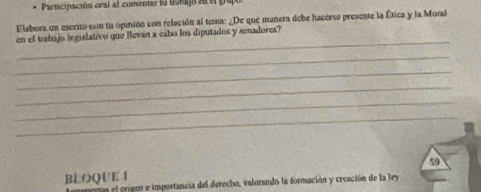 Participación oral al comentar tu trabajó en el grupo. 
Flabora un escrito con tu opinión con relación al tema: ¿De que manera debe hacerse presente la Ética y la Moral 
_ 
en el trabajo legislativo que llevan a cabo los diputados y senadores? 
_ 
_ 
_ 
_ 
_ 
BLOQUE 1 59 
mentas el origen e importancia del derecho, valorando la formación y creación de la ley