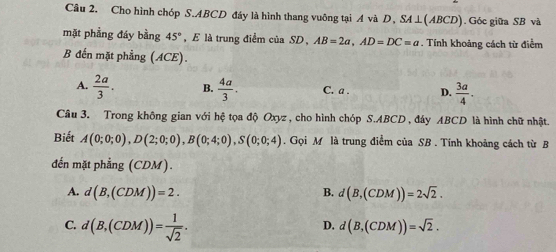 Cho hình chóp S. ABCD đáy là hình thang vuông tại A và D, SA⊥(ABCD). Góc giữa SB và
mặt phẳng đáy bằng 45° , E là trung điểm của SD, AB=2a, AD=DC=a. Tính khoảng cách từ điểm
B đến mặt phẳng (ACE).
A.  2a/3 . B.  4a/3 . C. a. D.  3a/4 . 
Câu 3. Trong không gian với hệ tọa độ Oxyz , cho hình chóp S. ABCD, đáy ABCD là hình chữ nhật.
Biết A(0;0;0), D(2;0;0), B(0;4;0), S(0;0;4). Gọi M là trung điểm của SB. Tính khoảng cách từ B
đến mặt phẳng (CDM).
A. d(B,(CDM))=2. d(B,(CDM))=2sqrt(2). 
B.
C. d(B,(CDM))= 1/sqrt(2) .
D. d(B,(CDM))=sqrt(2).