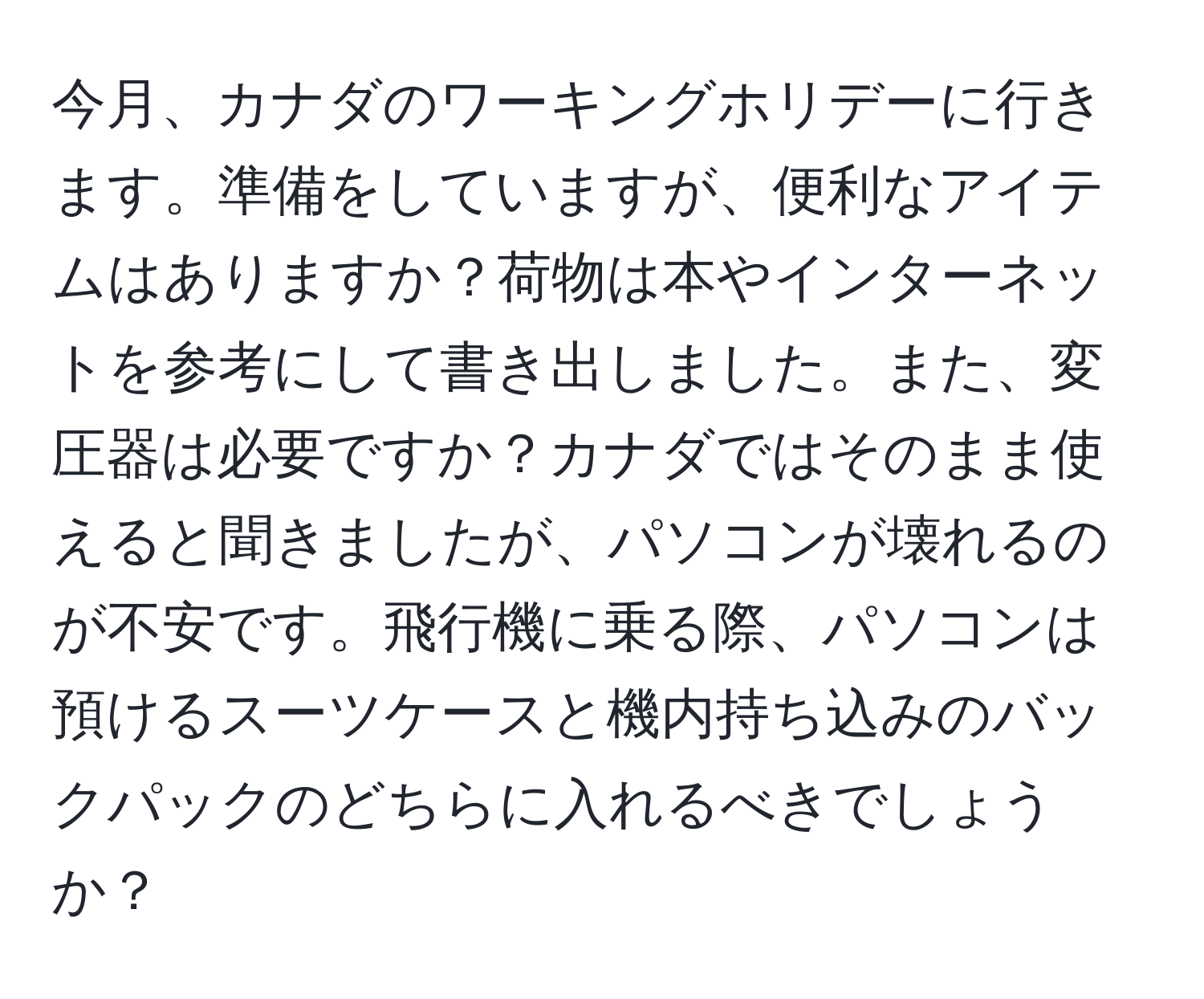 今月、カナダのワーキングホリデーに行きます。準備をしていますが、便利なアイテムはありますか？荷物は本やインターネットを参考にして書き出しました。また、変圧器は必要ですか？カナダではそのまま使えると聞きましたが、パソコンが壊れるのが不安です。飛行機に乗る際、パソコンは預けるスーツケースと機内持ち込みのバックパックのどちらに入れるべきでしょうか？