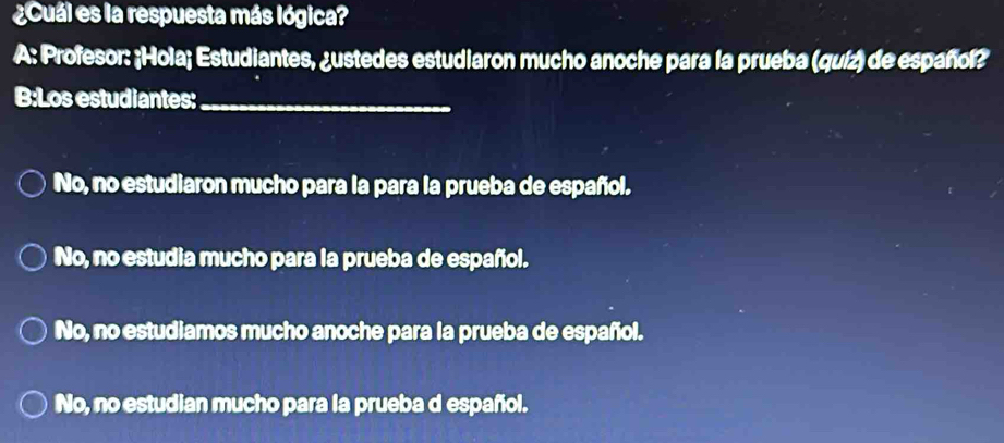 ¿Cuál es la respuesta más lógica?
A: Profesor: ¡Hola; Estudiantes, ¿ustedes estudiaron mucho anoche para la prueba (quíz) de español?
B:Los estudiantes:_
No, no estudiaron mucho para la para la prueba de español.
No, no estudia mucho para la prueba de español.
No, no estudiamos mucho anoche para la prueba de español.
No, no estudian mucho para la prueba d español.