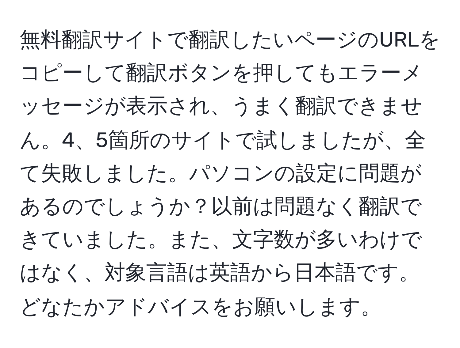 無料翻訳サイトで翻訳したいページのURLをコピーして翻訳ボタンを押してもエラーメッセージが表示され、うまく翻訳できません。4、5箇所のサイトで試しましたが、全て失敗しました。パソコンの設定に問題があるのでしょうか？以前は問題なく翻訳できていました。また、文字数が多いわけではなく、対象言語は英語から日本語です。どなたかアドバイスをお願いします。