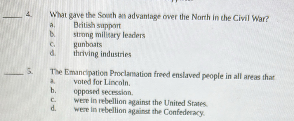 What gave the South an advantage over the North in the Civil War?
a. British support
b. strong military leaders
c. gunboats
d. thriving industries
_5. The Emancipation Proclamation freed enslaved people in all areas that
a. voted for Lincoln.
b. opposed secession.
c. were in rebellion against the United States.
d, were in rebellion against the Confederacy.