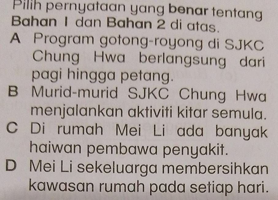 Pilih pernyataan yang benar tentang
Bahan 1 dan Bahan 2 di atas.
A Program gotong-royong di SJKC
Chung Hwa berlangsung dari
pagi hingga petang.
B Murid-murid SJKC Chung Hwa
menjalankan aktiviti kitar semula.
C Di rumah Mei Li ada banyak
haiwan pembawa penyakit.
D Mei Li sekeluarga membersihkan
kawasan rumah pada setiap hari.