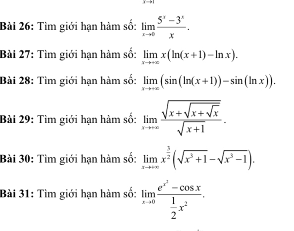 xto 1
Bài 26: Tìm giới hạn hàm số: limlimits _xto 0 (5^x-3^x)/x . 
Bài 27: Tìm giới hạn hàm số: limlimits _xto +∈fty x(ln (x+1)-ln x). 
Bài 28: Tìm giới hạn hàm số: limlimits _xto +∈fty (sin (x+1))-sin (ln x)). 
Bài 29: Tìm giới hạn hàm số: limlimits _xto +∈fty frac sqrt(x+sqrt x+sqrt x)sqrt(x+1). 
Bài 30: Tìm giới hạn hàm số: limlimits _xto +∈fty x^(frac 3)2(sqrt(x^3+1)-sqrt(x^3-1)). 
Bài 31: Tìm giới hạn hàm số: limlimits _xto 0frac e^(x^2)-cos x 1/2 x^2.