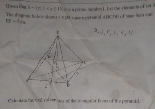 Given that S= x:1 x is a prime number), list the elements of set S
The diagram below shows a right square pyramid ABCDE of base 6cm and
EF=5cm. 
Calculate the total suface trea of the triangular faces of the pyramid.