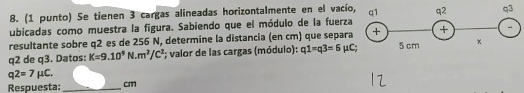 (1 punto) Se tienen 3 cargas alineadas horizontalmente en el vacío 
ubicadas como muestra la figura. Sabiendo que el módulo de la fuerza 
resultante sobre q2 es de 256 N, determine la distancia (en cm) que separa
q2 de q3. Datos: K=9.10^9N.m^2/C^2; valor de las cargas (módulo): q1=q3=6mu C;
q2=7mu C. 
Respuesta: _ cm