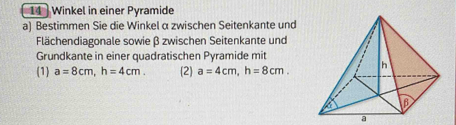 Winkel in einer Pyramide 
a) Bestimmen Sie die Winkel α zwischen Seitenkante und 
Flächendiagonale sowie β zwischen Seitenkante und 
Grundkante in einer quadratischen Pyramide mit 
(1) a=8cm, h=4cm. (2) a=4cm, h=8cm. 
a