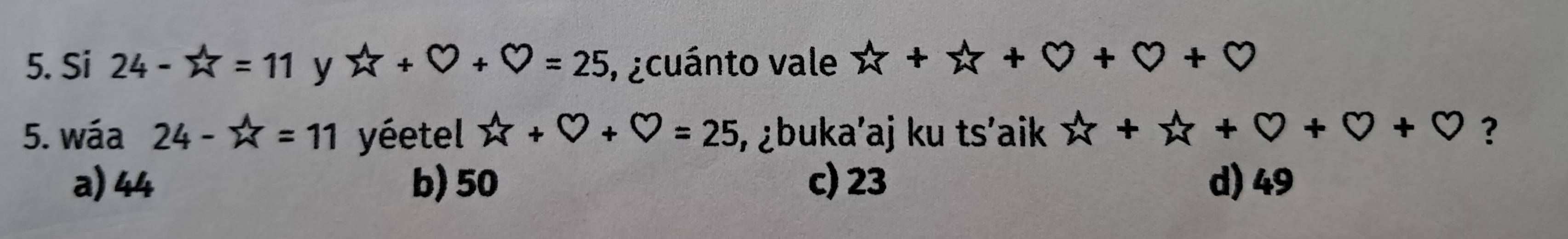 Si 24-π =11 y X+Y+Y=25 , ¿cuánto vale x+x+0+0+0
5. wáa 24-π =11 yétel widehat w+bigcirc +bigcirc =25 , ¿buka’aj ku ts'aik x+x+0+0+0 ?
a) 44 b) 50 c) 23 d) 49