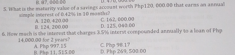 B. 87, 000.00 D. 470,000.00
5. What is the maturity value of a savings account worth Php120, 000.00 that earns an annual
simple interest of 0.42% in 10 months?
A. 120, 420.00 C. 162, 000.00
B. 124, 200.00 D. 125, 040.00
6. How much is the interest that charges 3.5% interst compounded annually to a loan of Php
14,000.00 for 2 years?
A. Php 997.15 C. Php 98,17
B. Php 11, 515.00 D. Php 269, 500.00