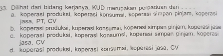 Dilihat dari bidang kerjanya, KUD merupakan perpaduan dari . . . .
a. koperasi produksi, koperasi konsumsi, koperasi simpan pinjam, koperasi
jasa, PT, CV
b. koperasi produksi, koperasi konsumsi, koperasi simpan pinjam, koperasi jasa
c. koperasi produksi, koperasi konsumsi, koperasi simpan pinjam, koperasi
jasa, CV
d. koperasi produksi, koperasi konsumsi, koperasi jasa, CV