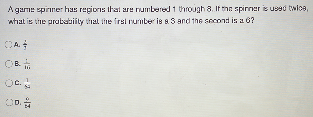 A game spinner has regions that are numbered 1 through 8. If the spinner is used twice,
what is the probability that the first number is a 3 and the second is a 6?
A.  2/3 
B.  1/16 
C.  1/64 
D.  9/64 