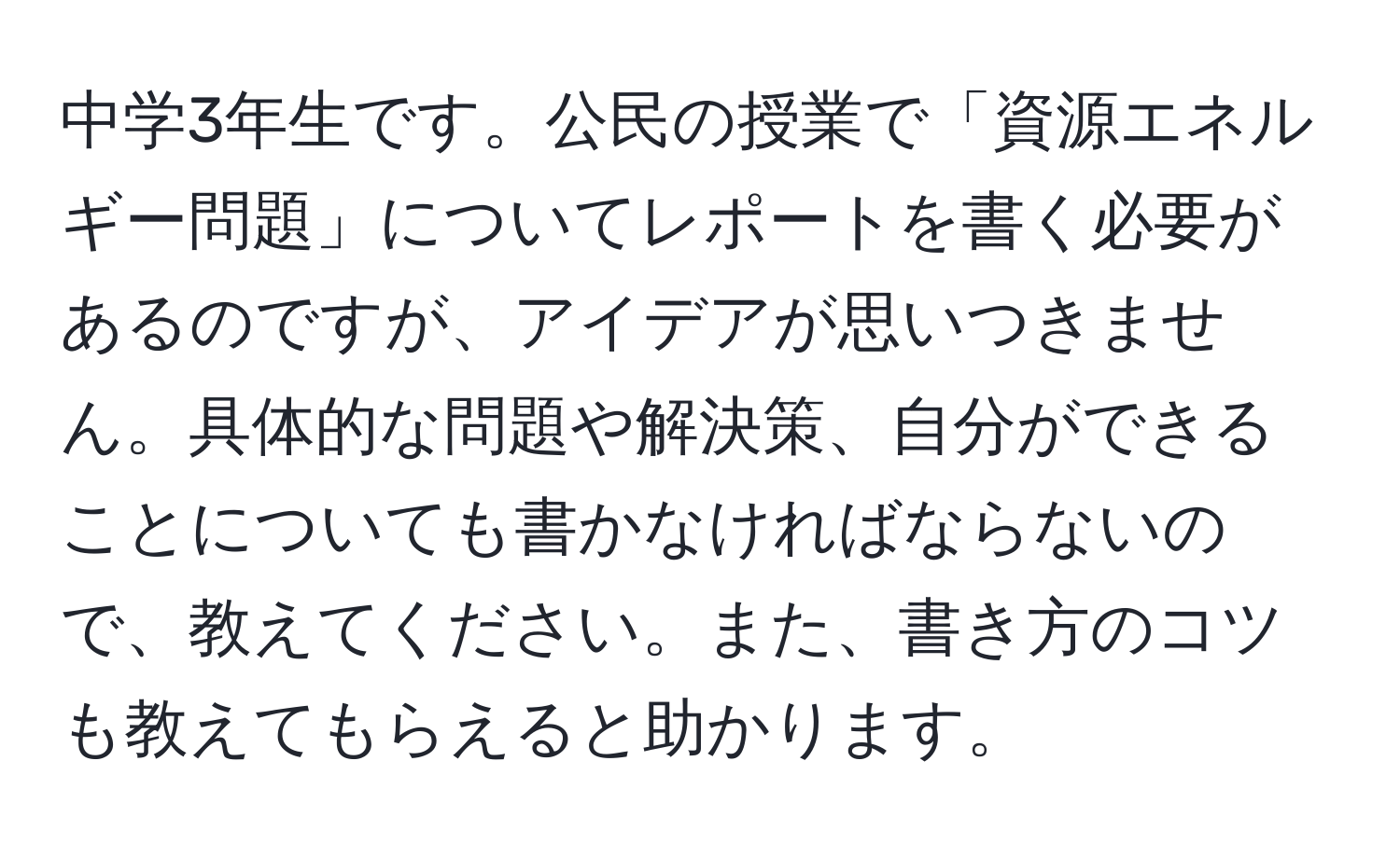 中学3年生です。公民の授業で「資源エネルギー問題」についてレポートを書く必要があるのですが、アイデアが思いつきません。具体的な問題や解決策、自分ができることについても書かなければならないので、教えてください。また、書き方のコツも教えてもらえると助かります。