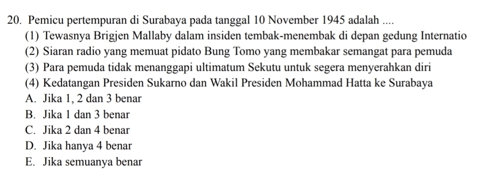 Pemicu pertempuran di Surabaya pada tanggal 10 November 1945 adalah ....
(1) Tewasnya Brigjen Mallaby dalam insiden tembak-menembak di depan gedung Internatio
(2) Siaran radio yang memuat pidato Bung Tomo yang membakar semangat para pemuda
(3) Para pemuda tidak menanggapi ultimatum Sekutu untuk segera menyerahkan diri
(4) Kedatangan Presiden Sukarno dan Wakil Presiden Mohammad Hatta ke Surabaya
A. Jika 1, 2 dan 3 benar
B. Jika 1 dan 3 benar
C. Jika 2 dan 4 benar
D. Jika hanya 4 benar
E. Jika semuanya benar