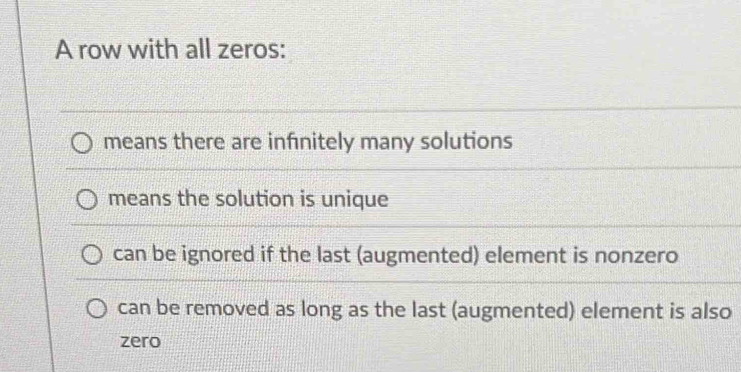 A row with all zeros:
means there are infinitely many solutions
means the solution is unique
can be ignored if the last (augmented) element is nonzero
can be removed as long as the last (augmented) element is also
zero