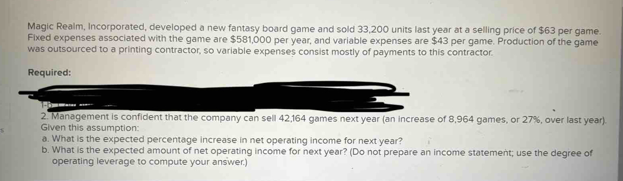 Magic Realm, Incorporated, developed a new fantasy board game and sold 33,200 units last year at a selling price of $63 per game. 
Fixed expenses associated with the game are $581,000 per year, and variable expenses are $43 per game. Production of the game 
was outsourced to a printing contractor, so variable expenses consist mostly of payments to this contractor. 
Required: 
ater a 
2. Management is confident that the company can sell 42,164 games next year (an increase of 8,964 games, or 27%, over last year). 
Given this assumption: 
a. What is the expected percentage increase in net operating income for next year? 
b. What is the expected amount of net operating income for next year? (Do not prepare an income statement; use the degree of 
operating leverage to compute your answer.)