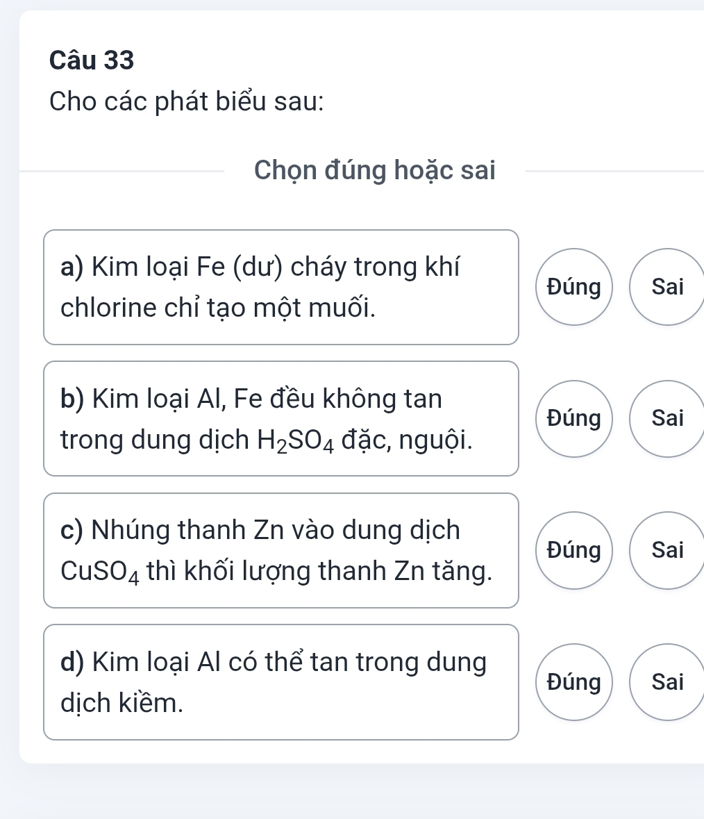 Cho các phát biểu sau:
Chọn đúng hoặc sai
a) Kim loại Fe (dư) cháy trong khí
Đúng Sai
chlorine chỉ tạo một muối.
b) Kim loại Al, Fe đều không tan
Đúng Sai
trong dung dịch H_2SO_4 đặc, nguội.
c) Nhúng thanh Zn vào dung dịch
Đúng Sai
CuSO_4 thì khối lượng thanh Zn tăng.
d) Kim loại Al có thể tan trong dung
Đúng Sai
dịch kiềm.