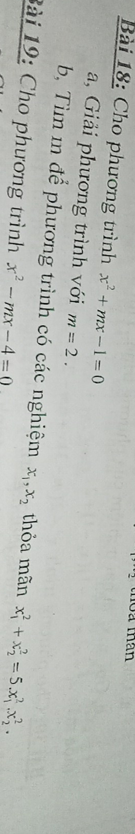 toa man 
Bài 18: Cho phương trình x^2+mx-1=0
a, Giải phương trình với m=2. 
b, Tìm m để phương trình có các nghiệm x_1, x_2 thỏa mãn x_1^(2+x_2^2=5.x_1^2.x_2^2. 
Bài 19: Cho phương trình x^2)-mx-4=0