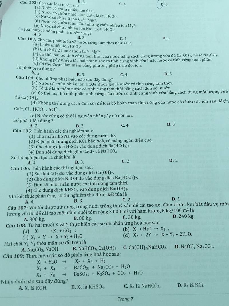 Cho các loại nước sau B. 3. C. 4 D. 5
(a) Nước có chứa nhiều ion Ca^(2+).
(b) Nước có chứa nhiều ion Ca^(2+),Mg^(2+),HCO_3.
(c) Nước có chứa ít ion Ca^(2+),Mg^(2+).
(d) Nước có chứa ít ion Ca^(2+) nhưng chứa nhiều ion Mg^(2+).
(e) Nước có chứa nhiều ion Na^+,Cu^(2+),HCO_3
Số loại nước không phải là nước cứng?
A. 2 B. 3.
C. 4 D. 5
Câu 103: Cho các phát biểu về nước cứng tạm thời như sau:
(a) Chứa nhiều ion HCO_3.
(b) Chỉ chứa 2 loại cation Ca^(2+),Mg^(2+).
(c) Có thể loại bỏ tính cứng tam thời của nước bằng cách dùng lượng vừa đủ 1 Ca(OH) 2 hoặc Na_2CO_3.
(d) Không gây nhiều tác hai như nước có tính cứng vĩnh cứu hoặc nước có tính cứng toàn phần.
(e) Có thể được làm mềm bằng phương pháp trao đổi ion.
Số phát biểu đúng ?
A. 2 B. 3.
Câu 104: Cho những phát biểu nào sau đây đúng? C. 4 D. 5
(a) Nước có chứa nhiều ion HCO_3 được gọi là nước có tính cứng tạm thời.
(b) Có thể làm mềm nước có tính cứng tạm thời bằng cách đun sôi nước.
(c) Có thể loại bỏ một phần tính cứng của nước có tính cứng vĩnh cửu bằng cách dùng một lượng vừa
đủ Ca(OH)₂.
(d) Không thể dùng cách đun sôi để loại bỏ hoàn toàn tính cứng của nước có chứa các ion sau: Mg²*,
Ca^(2+),Cl^-,HCO_3^(-,SO_4^(2-).
(e) Nước cứng có thể là nguyên nhân gây nổ nồi hơi.
Số phát biểu đúng ?
A. 2 B. 3. C. 4
D. 5
Câu 105: Tiến hành các thí nghiệm sau:
(1) Cho mấu nhỏ Na vào cốc đựng nước dư.
(2) Điện phân dung dịch KC1 bão hoà, có màng ngăn điện cực.
(3) Cho dung dịch H_2)SO_4 vào dung dịch Ba(HCO_3)_2.
(4) Đun sôi dung dịch gồm CaCl_2 và NaHCO_3.
Số thí nghiệm tạo ra chất khí là D. 1.
A. 4. B. 3. C. 2.
Câu 106: Tiến hành các thí nghiệm sau:
(1) Sục khí CO_2 dư vào dung dịch Ca(OH)_2.
(2) Cho dung dịch NaOH dư vào dung dịch Ba(HCO_3)_2.
(3) Đun sôi một mẫu nước có tính cứng tạm thời.
(4) Cho dung dịch KHSO_4 vào dung dịch Ba (OH ) 2.
Khi kết thúc phản ứng, số thí nghiệm thu được kết tủa là
A. 4. B. 3. C. 2. D. 1.
Câu 107: Vôi tôi được sử dụng trong nuôi trồng thuỷ sản để cải tạo ao, đầm trước khi bắt đầu vụ mới
lượng vôi tôi để cải tạo một đầm nuôi tôm rộng 3000m^2 với hàm lượng 8kg/100m^2la
A. 300 kg. B. 80 kg. C. 30 kg. D. 240 kg.
Câu 108: Từ hai muối X và Y thực hiện các sơ đồ phản ứng hoá học sau
(a) x to X_1+CO_2 (b) X_1+H_2Oto X_2;
(c) X_2+Yto X+Y_1+H_2O (d) X_2+2Yto X+Y_2+2H_2O.
Hai chất Y_1,Y_2 thỏa mãn sơ đồ trên là
A. Na_2CO_3, NaOH. B. NaHCO_3,Ca(OH)_2. C. Ca(OH)_2,NaHCO_3. D. NaOH, Na_2CO_3.
Câu 109: Thực hiện các sơ đồ phản ứng hoá học sau:
X_1+H_2Oto X_2+X_3+H_2
X_2+X_4to BaCO_31+Na_2CO_3+H_2O
X_4+X_5to BaSO_4+K_2SO_4+CO_2+H_2O
Nhận định nào sau đây đúng?
A. X_2 là KOH. B. X_5 là KHSO_4. C. X_41 à NaHCO_3. D. X_1laKCl.
Trang 7