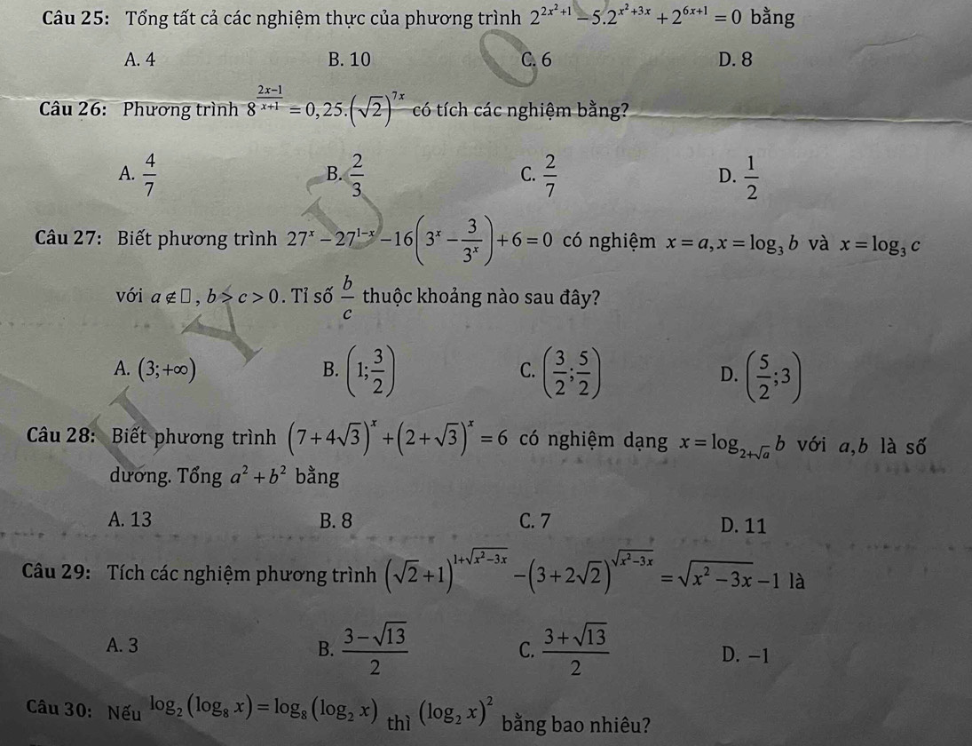 Tổng tất cả các nghiệm thực của phương trình 2^(2x^2)+1-5.2^(x^2)+3x+2^(6x+1)=0 bằng
A. 4 B. 10 C. 6 D. 8
Câu 26: Phương trình 8^(frac 2x-1)x+1=0,25.(sqrt(2))^7x có tích các nghiệm bằng?
A.  4/7   2/3   2/7   1/2 
B.
C.
D.
Câu 27: Biết phương trình 27^x-27^(1-x)-16(3^x- 3/3^x )+6=0 có nghiệm x=a,x=log _3b và x=log _3c
với a∉ □ ,b>c>0. Tỉ số  b/c  thuộc khoảng nào sau đây?
A. (3;+∈fty ) B. (1; 3/2 ) ( 3/2 ; 5/2 ) D. ( 5/2 ;3)
C.
Câu 28: Biết phương trình (7+4sqrt(3))^x+(2+sqrt(3))^x=6 có nghiệm dạng x=log _2+sqrt(a)b với a,b là số
dương. That Onga^2+b^2 bằng
A. 13 B. 8 C. 7 D. 11
Câu 29: Tích các nghiệm phương trình (sqrt(2)+1)^1+sqrt(x^2-3x)-(3+2sqrt(2))^sqrt(x^2-3x)=sqrt(x^2-3x)-1la
C.
A. 3 B.  (3-sqrt(13))/2   (3+sqrt(13))/2  D. -1
Câu 30: Nếu log _2(log _8x)=log _8(log _2x) thì (log _2x)^2 bằng bao nhiêu?