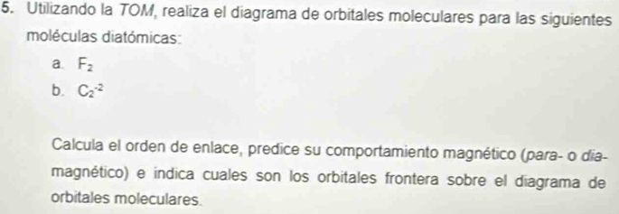 Utilizando la TOM, realiza el diagrama de orbitales moleculares para las siguientes 
moléculas diatómicas: 
a. F_2
b. C_2^(-2)
Calcula el orden de enlace, predice su comportamiento magnético (para- o día- 
magnético) e indica cuales son los orbitales frontera sobre el diagrama de 
orbitales moleculares.