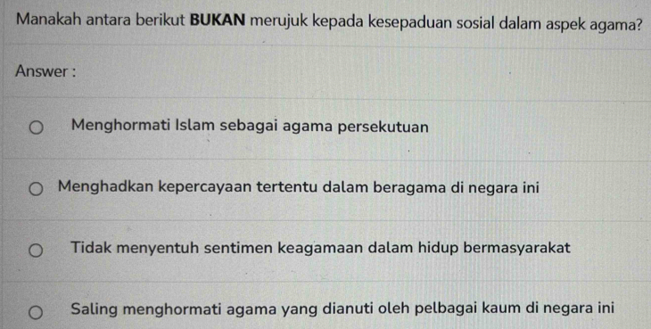 Manakah antara berikut BUKAN merujuk kepada kesepaduan sosial dalam aspek agama?
Answer :
Menghormati Islam sebagai agama persekutuan
Menghadkan kepercayaan tertentu dalam beragama di negara ini
Tidak menyentuh sentimen keagamaan dalam hidup bermasyarakat
Saling menghormati agama yang dianuti oleh pelbagai kaum di negara ini