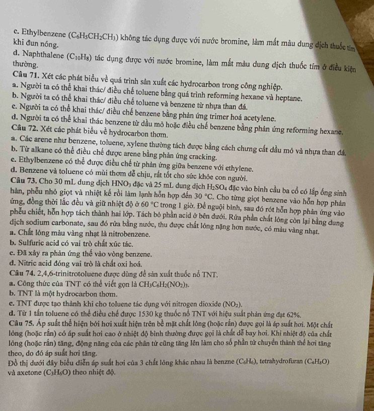 c. Ethylbenzene (C_6H_5CH_2 (CH₃) không tác dụng được với nước bromine, làm mất màu dung dịch thuốc tm
khi đun nóng.
d. Naphthalene (C_10H_8) tác dụng được với nước bromine, làm mất màu dung dịch thuốc tím ở điều kiện
thường.
Câu 71. Xét các phát biểu về quá trình sản xuất các hydrocarbon trong công nghiệp.
a. Người ta có thể khai thác/ điều chế toluene bằng quá trình reforming hexane và heptane.
b. Người ta có thể khai thác/ điều chế toluene và benzene từ nhựa than đá.
c. Người ta có thể khai thác/ điều chế benzene bằng phản ứng trimer hoá acetylene.
d. Người ta có thể khai thác benzene từ dầu mỏ hoặc điều chế benzene bằng phản ứng reforming hexane.
Câu 72. Xét các phát biểu về hydrocarbon thơm.
a. Các arene như benzene, toluene, xylene thường tách được bằng cách chưng cất dầu mỏ và nhựa than đá.
b. Từ alkane có thể điều chế được arene bằng phản ứng cracking.
c. Ethylbenzene có thể được điều chế từ phản ứng giữa benzene với ethylene.
d. Benzene và toluene có mùi thơm dễ chịu, rất tốt cho sức khỏe con người.
Câu 73. Cho 30 mL dung dịch HNO3 đặc và 25 mL dung dịch H_2SO_4 đặc vào bình cầu ba cổ có lắp ống sinh
hàn, phễu nhỏ giọt và nhiệt kế rồi làm lạnh hỗn hợp đến 30°C. Cho từng giọt benzene vào hỗn hợp phản
ứng, đồng thời lắc đều và giữ nhiệt độ ở 60°C trong 1 giờ. Để nguội bình, sau đó rót hỗn hợp phản ứng vào
phếu chiết, hỗn hợp tách thành hai lớp. Tách bỏ phần acid ở bên dưới. Rửa phần chất lỏng còn lại bằng dung
dịch sodium carbonate, sau đó rửa bằng nước, thu được chất lỏng nặng hơn nước, có màu vàng nhạt.
a. Chất lỏng màu vàng nhạt là nitrobenzene.
b. Sulfuric acid có vai trò chất xúc tác.
c. Đã xảy ra phản ứng thế vào vòng benzene.
d. Nitric acid đóng vai trò là chất oxi hoá.
Câu 74. 2,4,6-trinitrotoluene được dùng đề sản xuất thuốc nổ TNT.
a. Công thức của TNT có thể viết gọn là CH₃C₆H₂(N.0 2)3.
b. TNT là một hydrocarbon thơm.
c. TNT được tạo thành khi cho toluene tác dụng với nitrogen dioxide (NO_2).
đ. Từ 1 tấn toluene có thể điều chế được 1530 kg thuốc nổ TNT với hiệu suất phản ứng đạt 62%.
Câu 75. Áp suất thể hiện bởi hơi xuất hiện trên bề mặt chất lỏng (hoặc rắn) được gọi là áp suất hơi. Một chất
lỏng (hoặc rắn) có áp suất hơi cao ở nhiệt độ bình thường được gọi là chất dễ bay hơi. Khi nhiệt độ của chất
lỏng (hoặc rắn) tăng, động năng của các phân tử cũng tăng Iên làm cho số phần tử chuyển thành thể hơi tăng
theo, do đó áp suất hơi tăng.
Đồ thị dưới đây biểu diễn áp suất hơi của 3 chất lỏng khác nhau là benzne ( (C_6H_6) , tetrahydrofuran (C_4H_8O)
và axetone (C_3H_6O) theo nhiệt độ.