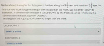 Barbara bought a rug for her living room that has a length of 8 3/4  feet and a width of 5 2/5  feet. To 
find out how much longer the length of the rug is than the width, use the [DROP DOWN 1] 
operation. A common denominator is [DROP DOWN 2]. The fractions can be rewritten with a 
common denominator as [DROP DOWN 3 ]. 
The length of the rug is [DROP DOWN 4 ] longer than the width 
DROP DOWN 1
Select a Value 
DROP DOWN 2
Select a Value