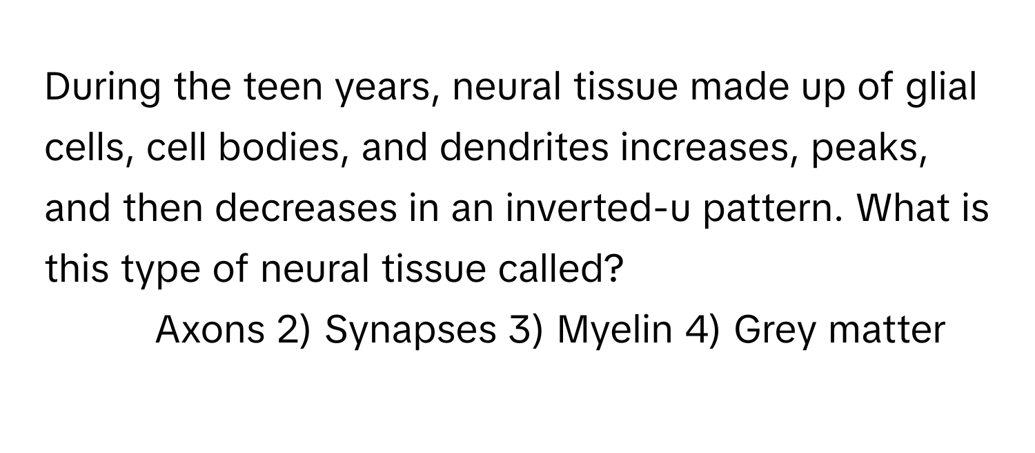 During the teen years, neural tissue made up of glial cells, cell bodies, and dendrites increases, peaks, and then decreases in an inverted-u pattern. What is this type of neural tissue called?

1) Axons 2) Synapses 3) Myelin 4) Grey matter