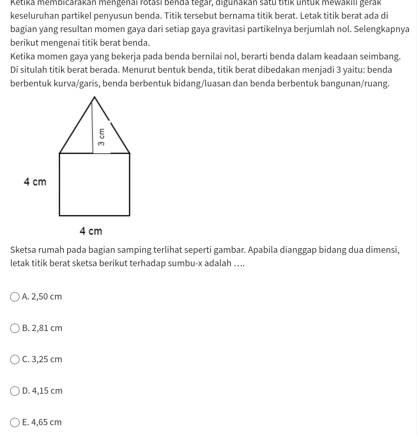 Ketika membicarakan mengenaı rotası benda tegar, digunakan satu titik untük mewakilı gerak
keseluruhan partikel penyusun benda. Titik tersebut bernama titik berat. Letak titik berat ada di
bagian yang resultan momen gaya dari setiap gaya gravitasi partikelnya berjumlah nol. Selengkapnya
berikut mengenai titik berat benda.
Ketika momen gaya yang bekerja pada benda bernilai nol, berarti benda dalam keadaan seimbang.
Di situlah titik berat berada. Menurut bentuk benda, titik berat dibedakan menjadi 3 yaitu: benda
berbentuk kurva/garis, benda berbentuk bidang/luasan dan benda berbentuk bangunan/ruang.
Sketsa rumah pada bagian samping terlihat seperti gambar. Apabila dianggap bidang dua dimensi,
letak titik berat sketsa berikut terhadap sumbu- x adalah …...
A. 2,50 cm
B. 2,81 cm
C. 3,25 cm
D. 4,15 cm
E. 4,65 cm