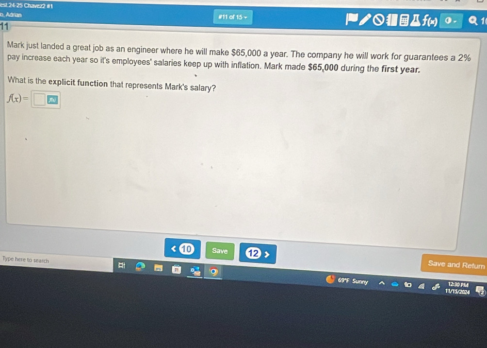 est 24-25 Chavez2 #1 
o, Adrian #11 of 15 v ノДf(x) 
11 
Mark just landed a great job as an engineer where he will make $65,000 a year. The company he will work for guarantees a 2%
pay increase each year so it's employees' salaries keep up with inflation. Mark made $65,000 during the first year. 
What is the explicit function that represents Mark's salary?
f(x)=□
Save ⑫> Save and Return 
Type here to search 
69°F Sunny 
12:30 PM 
11/15/2024