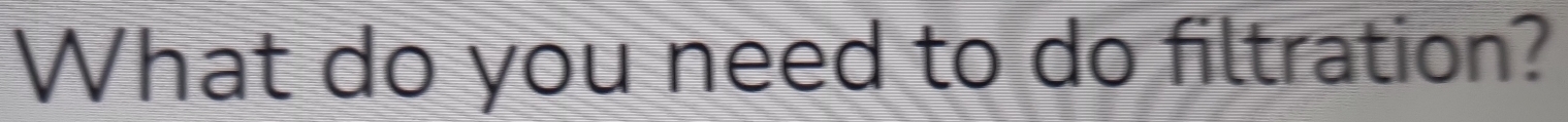 What do you need to do filtration?