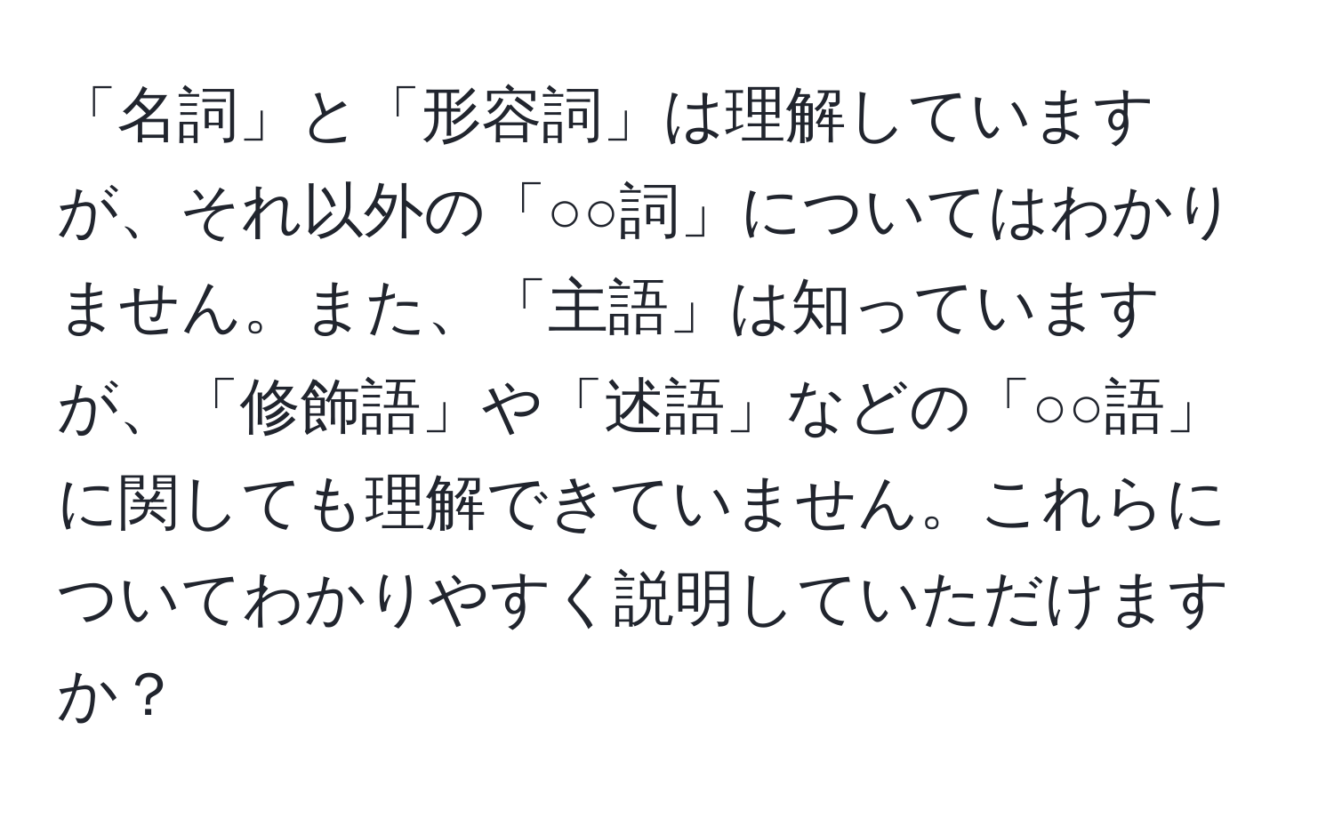 「名詞」と「形容詞」は理解していますが、それ以外の「○○詞」についてはわかりません。また、「主語」は知っていますが、「修飾語」や「述語」などの「○○語」に関しても理解できていません。これらについてわかりやすく説明していただけますか？