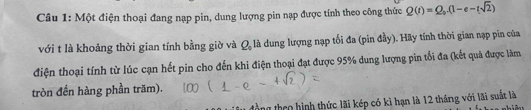 Một điện thoại đang nạp pin, dung lượng pin nạp được tính theo công thức Q(t)=Q_0.(1-e-tsqrt(2))
với t là khoảng thời gian tính bằng giờ và Q_0 là dung lượng nạp tối đa (pin đầy). Hãy tính thời gian nạp pin của 
điện thoại tính từ lúc cạn hết pin cho đến khi điện thoại đạt được 95% dung lượng pin tối đa (kết quả được làm 
tròn đến hàng phần trăm). 
ng theo hình thức lãi kép có kì hạn là 12 tháng với lãi suất là