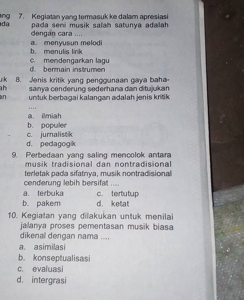 ang 7. Kegiatan yang termasuk ke dalam apresiasi
da pada seni musik salah satunya adalah 
dengan cara ....
a.menyusun melodi
b. menulis lirik
c. mendengarkan lagu
d. bermain instrumen
u k 8. Jenis kritik yang penggunaan gaya baha-
ah sanya cenderung sederhana dan ditujukan
an untuk berbagai kalangan adalah jenis kritik
…
a. ilmiah
b. populer
c. jurnalistik
d. pedagogik
9. Perbedaan yang saling mencolok antara
musik tradisional dan nontradisional
terletak pada sifatnya, musik nontradisional
cenderung lebih bersifat ....
a. terbuka c. tertutup
b. pakem d. ketat
10. Kegiatan yang dilakukan untuk menilai
jalanya proses pementasan musik biasa
dikenal dengan nama ....
a. asimilasi
b. konseptualisasi
c. evaluasi
d. intergrasi