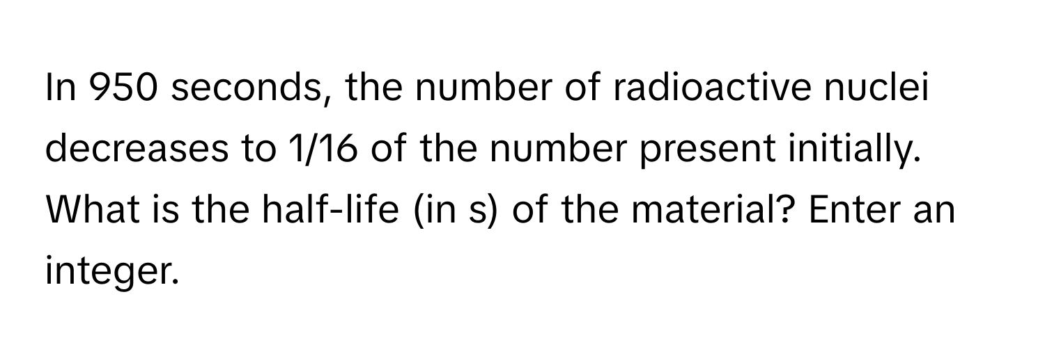 In 950 seconds, the number of radioactive nuclei decreases to 1/16 of the number present initially. What is the half-life (in s) of the material? Enter an integer.