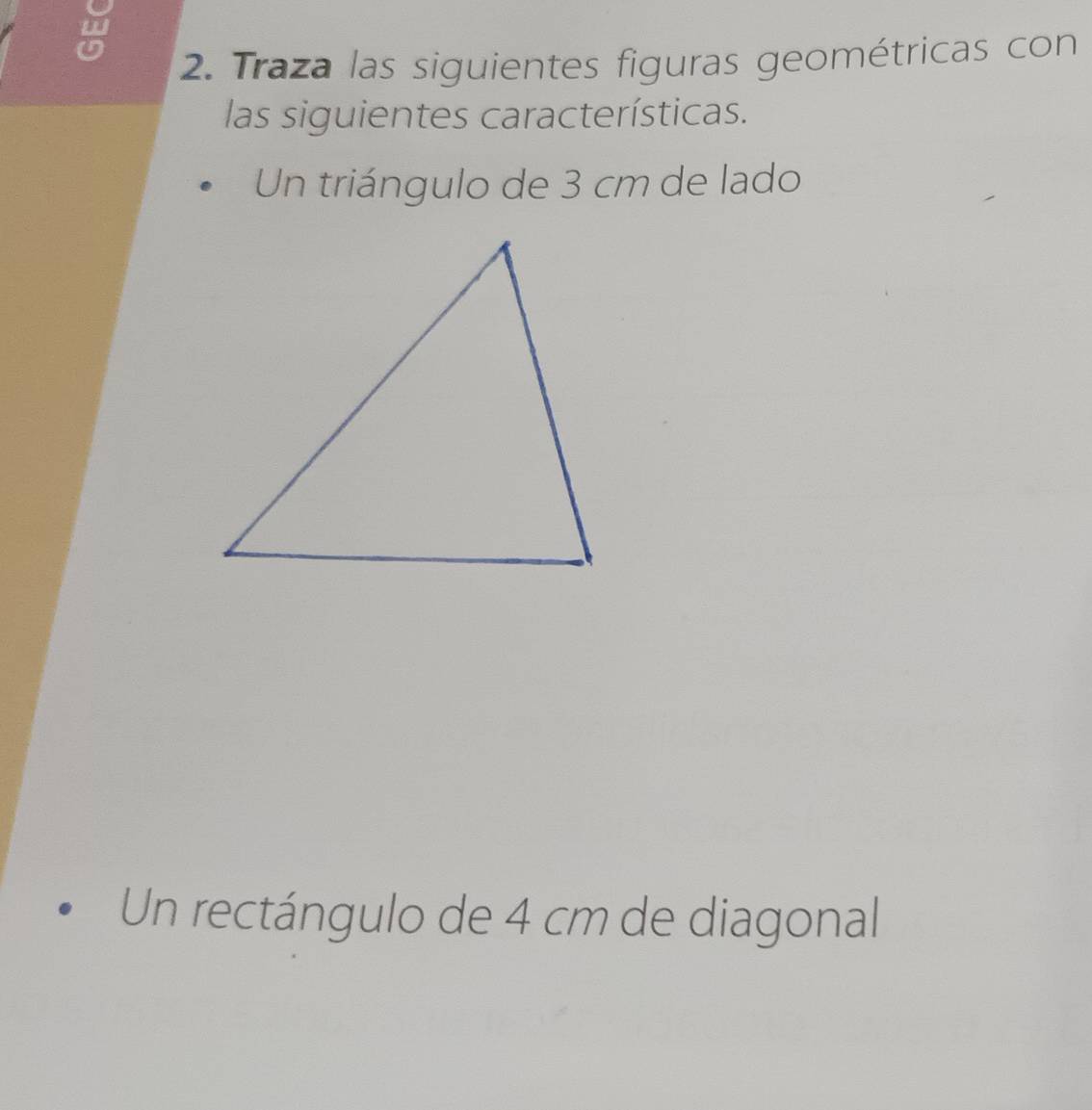 Traza las siguientes figuras geométricas con 
las siguientes características. 
Un triángulo de 3 cm de lado 
Un rectángulo de 4 cm de diagonal