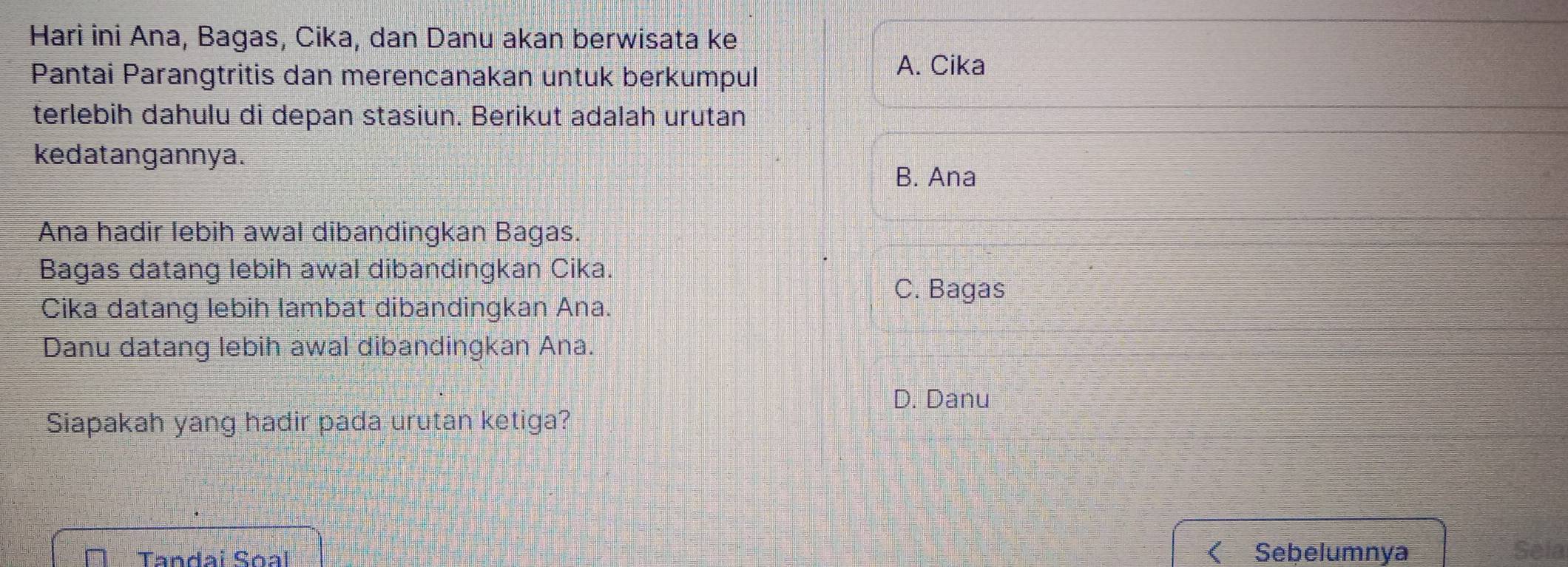 Hari ini Ana, Bagas, Cika, dan Danu akan berwisata ke
Pantai Parangtritis dan merencanakan untuk berkumpul
A. Cika
terlebih dahulu di depan stasiun. Berikut adalah urutan
kedatangannya.
B. Ana
Ana hadir lebih awal dibandingkan Bagas.
Bagas datang lebih awal dibandingkan Cika.
C. Bagas
Cika datang lebih lambat dibandingkan Ana.
Danu datang lebih awal dibandingkan Ana.
D. Danu
Siapakah yang hadir pada urutan ketiga?
Tandai Soal Sebelumnya Sela