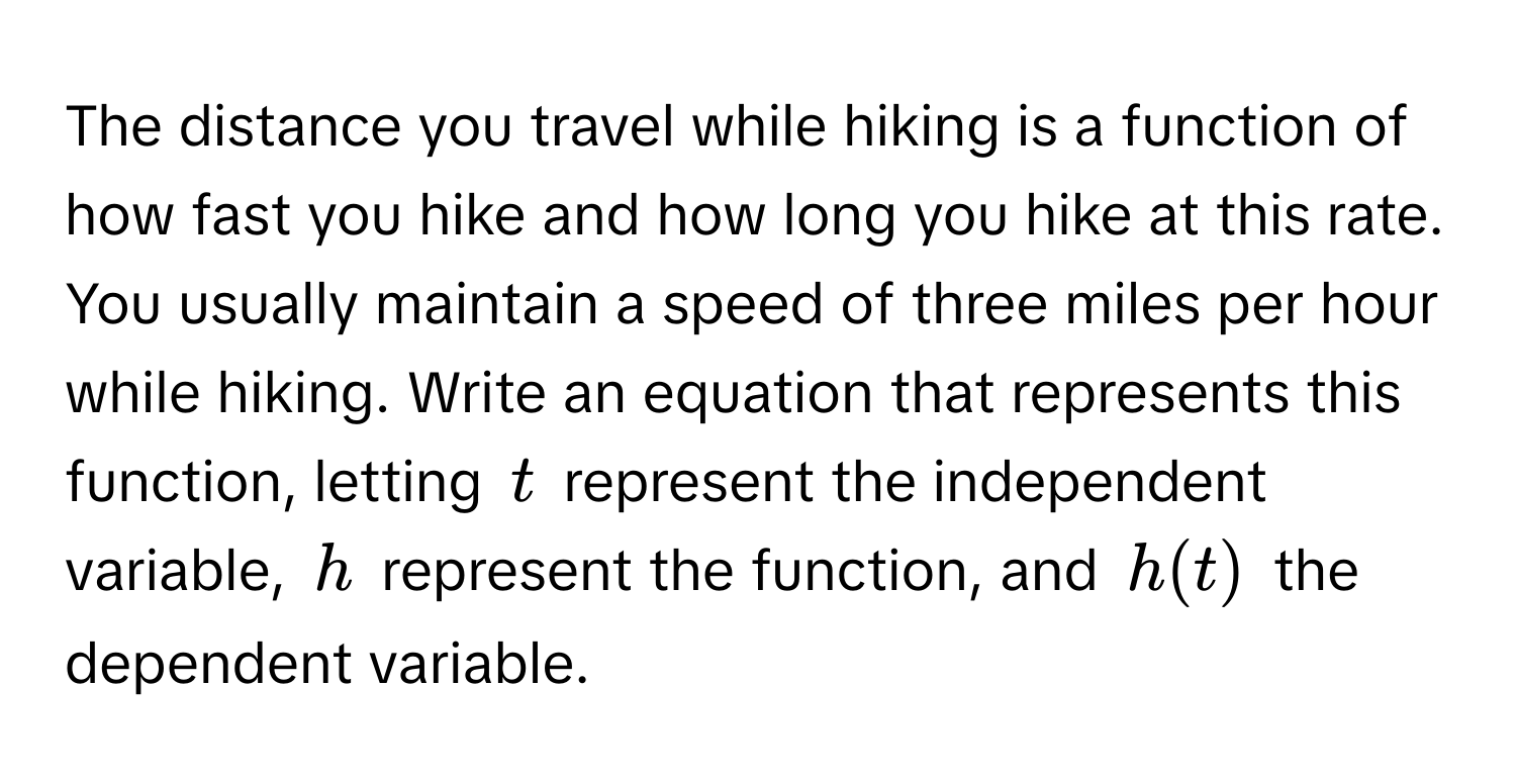 The distance you travel while hiking is a function of how fast you hike and how long you hike at this rate. You usually maintain a speed of three miles per hour while hiking. Write an equation that represents this function, letting $t$ represent the independent variable, $h$ represent the function, and $h(t)$ the dependent variable.