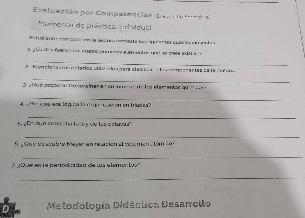 Evaluación por Competencias (Evaluación Formativa) 
Momento de práctica individual 
Estudiante, con base en la lectura contesta los siguientes cuestionamientos. 
1. ¿Cuáles fueron los cuatro primeros elementos que se creía existían? 
_ 
2. Menciona dos criterios utilizados para clasificar a los componentes de la materia. 
_ 
3. ¿Qué propone Döbereiner en su informe de los elementos químicos? 
_ 
4. ¿Por qué era lógica la organización en triadas? 
_ 
5. ¿En qué consistía la ley de las octavas? 
_ 
6. ¿Qué descubre Meyer en relación al volumen atómico? 
_ 
7. ¿Qué es la periodicidad de los elementos? 
_ 
D 15
Metodología Didáctica Desarrollo