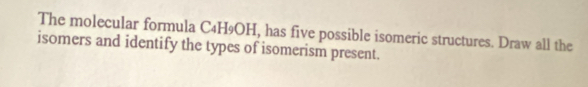 The molecular formula C4H9OH, has five possible isomeric structures. Draw all the 
isomers and identify the types of isomerism present.