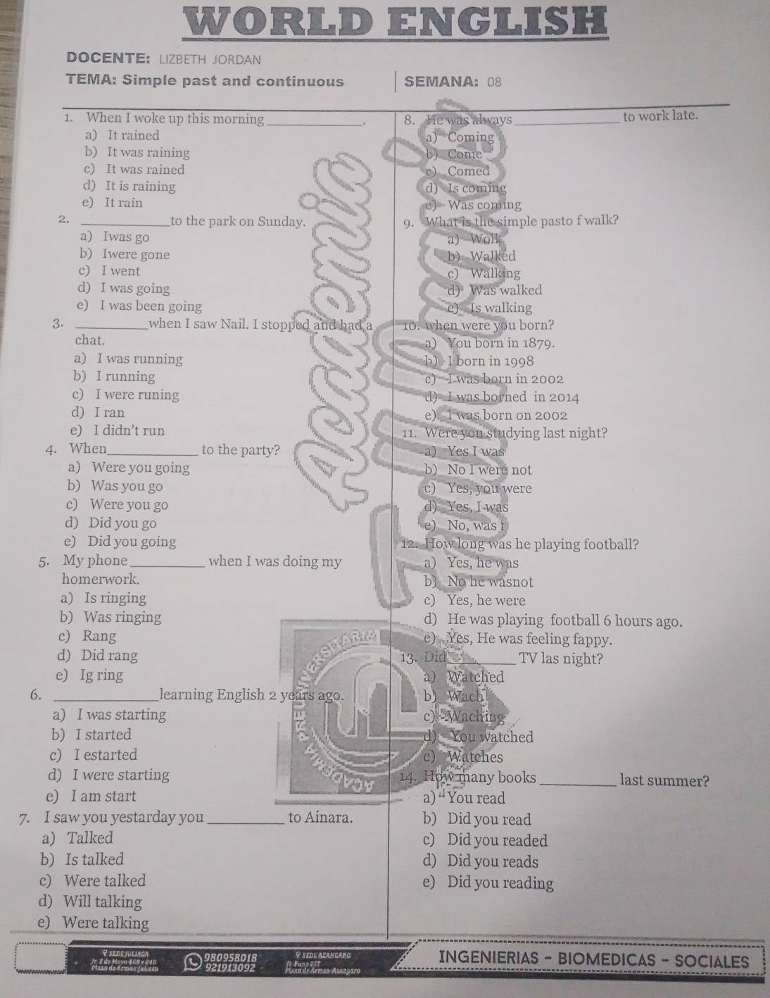 WORLD ENGLISH
DOCENTE： LIZBETH JORDAN
TEMA: Simple past and continuous SEMANA： 08
1. When I woke up this morning_ 8.  He was always _to work late.
.
a) It rained
a) Coming
b) It was raining b) Come
c) It was rained c) Comed
d) It is raining d) Is coming
e) It rain c) Was coming
2. _to the park on Sunday. 9. What is the simple pasto f walk?
a) Iwas go a) Wolk
b) Iwere gone b) Walked
c) I went c) Walking
d) I was going d) Was walked
e) I was been going e) Is walking
3. _when I saw Nail. I stopped and had 10. when were you born?
chat. a) You born in 1879.
a) I was running b) I born in 1998
b) I running c) I was born in 2002
c) I were runing d) I was borned in 2014
d) I ran e) I was born on 2002
e) I didn’t run 11. Were you studying last night?
4. When _to the party? a) Yes I was
a) Were you going b) No I were not
b) Was you go c) Yes, you were
c) Were you go d) Yes, I was
d) Did you go e) No, was 
e) Did you going 12. How long was he playing football?
5. My phone_ when I was doing my a) Yes, he was
homerwork. b) No he wasnot
a) Is ringing c) Yes, he were
b) Was ringing d) He was playing football 6 hours ago.
c) Rang e) Yes, He was feeling fappy.
RSIABL
d) Did rang 13. Did_ TV las night?
e) Ig ring a) Watched
6. _learning English 2 years ago. b) Wach
a) I was starting c)* Waching
b) I started d)  You watched
c) I estarted e) Watches
d) I were starting 14. How many books _last summer?
e) I am start a) “You read
7. I saw you yestarday you_ to Ainara. b) Did you read
a) Talked c) Did you readed
b) Is talked d) Did you reads
c) Were talked e) Did you reading
d) Will talking
e) Were talking
980958018 P xFUl acançaño
INGENIERIAS - BIOMEDICAS - SOCIALES
921913092 Araar Araar Aagary