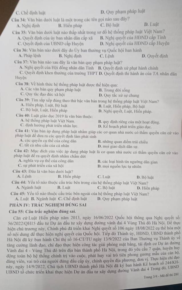 C. Chế định luật D. Quy phạm pháp luật
Câu 34: Văn bản dưới luật là một trong các tên gọi nào sau đây?
A. Nghj đjnh B. Hiến pháp C. Bộ luật D. Luật
Câu 35: Văn bản dưới luật nào thấp nhất trong sơ đồ hệ thống pháp luật Việt Nam?
A. Quyết định của ủy ban nhân dân cấp xã B. Nghị quyết của HDND cấp Tỉnh
C. Quyết định của UBND cấp Huyện D. Nghị quyết của HDND cấp Huyện
Câu 36: Văn bản nào dưới đây do Ủy ban thường vụ Quốc hội ban hành
A. Pháp lệnh B. Nghị đjnh C. Lệnh D. Quyết định
Cầu 37: Văn bản nào sau đây là văn bản quy phạm pháp luật?
A. Nghị quyết của Hội đồng nhân dân Tỉnh B. Quyết định xử phạt hành chính
C. Quyết định khen thưởng của trường THPT D. Quyết định thi hành án của TA nhân dân
Huyện
Câu 38: Về hình thức hệ thống pháp luật được thể hiện qua:
A. Các văn bản quy phạm pháp luật B. Trong đời sống
C. Quy tắc đạo đức xã hội D. Quy tắc xử sự chung
Câu 39: Tìm sắp xếp đúng theo thứ bậc văn bản trong hệ thống pháp luật Việt Nam?
A. Hiển pháp, Luật, Bộ luật B. Luật, Hiến pháp, Bộ luật
C. Bộ luật, Luật, Hiến pháp D. Nghị quyết, Luật, Hiến pháp.
Câu 40: Luật giáo dục 2019 là văn bản thuộc:
A. hệ thống pháp luật Việt Nam. B. quy định riêng của một hoạt động.
C. định hướng phát triển nhân lực. D. Kể hoạch phát triển giáo dục.
Cầu 41: Văn bản áp dụng pháp luật nhằm giúp các cơ quan nhà nước có thẩm quyền căn cứ vào
pháp luật để đưa ra các quyết định làm phát sinh
A. các quyền cụ thể của công dân B. những quan điểm trái chiều
C. tất cả nhu cầu của cá nhân D. mọi giao dịch dân sự.
Câu 42: Mục đích của việc áp dụng pháp luật là cơ quan nhà nước có thẩm quyền căn cứ vào
pháp luật để ra quyết định nhằm chẩm dứt
A. nghĩa vụ cụ thể của công dân B. các loại hình tín ngưỡng dân gian
C. sự phát triển của xã hội D. mọi nguồn lực tự nhiên
Câu 43: Đâu là văn bản dưới luật?
A. Lệnh B. Hiến pháp C. Luật D. Bộ luật
Câu 44: Yếu tố nào thuộc cấu trúc bên trong của hệ thống pháp luật Việt Nam?
A. Ngành luật B. Luật C. Bộ luật D. Hiến pháp
Câu 45: Yếu tổ nào thuộc cầu trúc bên ngoài của hệ thống pháp luật Việt Nam?
A. Luật B. Ngành luật C. Chế định luật D. Quy phạm pháp luật
PHảN IV: TRÁC NGHIỆM đÚNG SAi
Câu 55: Câu trắc nghiệm đúng sai.
Căn cử Luật Hiến pháp năm 2013, ngày 16/06/2022 Quốc hội thông qua Nghị quyết số:
56/2022/QH15 đầu tư Dự án đầu tư xây dựng đường vành đai 4 Vùng Thủ đô Hà Nội. Để thực
hiện chủ trương này, Chính phủ đã triển khai Nghị quyết số 106 ngày 18/08/2022 cụ thể hóa một
số nội dung đề thực hiện nghị quyết của Quốc hội. Tiếp đó Thành ủy, HDND, UBND thành phố
Hà Nội đã ký ban hành Chỉ thị số 16-CT/TU ngày 13/9/2022 của Ban Thường vụ Thành ủy về
tăng cường lãnh đạo, chỉ đạo thực hiện công tác giải phóng mặt bằng, tái định cư Dự án đường
Vành đai 4 - Vùng Thủ đô trên địa bàn thành phố Hà Nội, trong đó yêu cầu 7 quận, huyện huy
động toàn bộ hệ thống chính trị vào cuộc, phát huy vai trò tiên phong gương mẫu của cán bộ,
dảng viên, vai trò của người đứng đầu cấp ủy, chính quyền địa phương, đơn vị. Thực hiện chỉ đạo
này, ngày 14/9/2022, Chủ tịch UBND thành phố Hà Nội đã ký ban hành Kế hoạch số 244/KH-
UBND tổ chức triển khai thực hiện Dự án dầu tư xây dựng đường Vành đai 4 Trong đó, UBND
Trang 3/4 - Mã đề thi DH